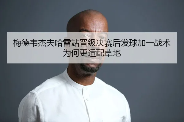 梅德韦杰夫哈雷站晋级决赛后发球加一战术为何更适配草地